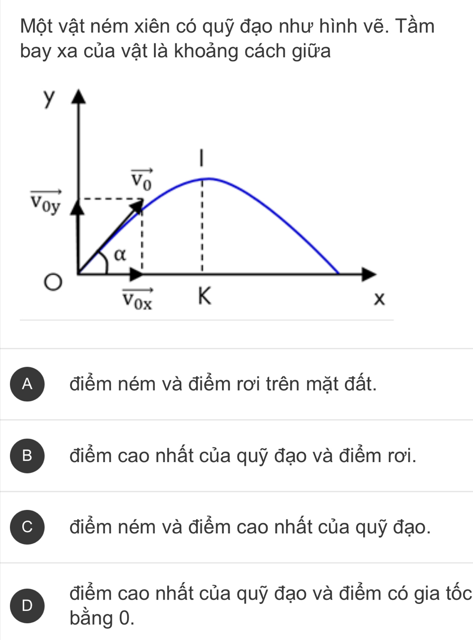 Một vật ném xiên có quỹ đạo như hình vẽ. Tầm
bay xa của vật là khoảng cách giữa
A điểm ném và điểm rơi trên mặt đất.
B điểm cao nhất của quỹ đạo và điểm rơi.
C điểm ném và điểm cao nhất của quỹ đạo.
D
điểm cao nhất của quỹ đạo và điểm có gia tốc
bằng 0.