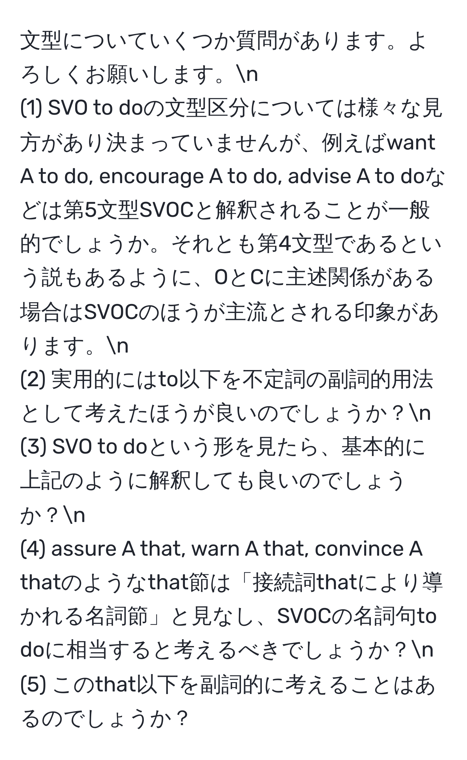 文型についていくつか質問があります。よろしくお願いします。n
(1) SVO to doの文型区分については様々な見方があり決まっていませんが、例えばwant A to do, encourage A to do, advise A to doなどは第5文型SVOCと解釈されることが一般的でしょうか。それとも第4文型であるという説もあるように、OとCに主述関係がある場合はSVOCのほうが主流とされる印象があります。n
(2) 実用的にはto以下を不定詞の副詞的用法として考えたほうが良いのでしょうか？n
(3) SVO to doという形を見たら、基本的に上記のように解釈しても良いのでしょうか？n
(4) assure A that, warn A that, convince A thatのようなthat節は「接続詞thatにより導かれる名詞節」と見なし、SVOCの名詞句to doに相当すると考えるべきでしょうか？n
(5) このthat以下を副詞的に考えることはあるのでしょうか？