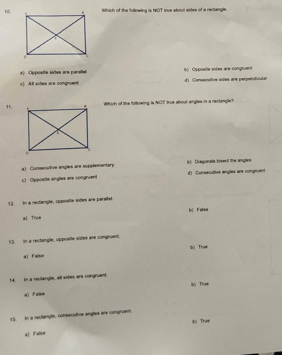 Which of the following is NOT true about sides of a rectangle.
a) Opposite sides are parallel b) Opposite sides are congruent
c) All sides are congruent d) Consecutive sides are perpendicular
11. 
Which of the following is NOT true about angles in a rectangle?
a) Consecutive angles are supplementary b) Diagonals bisect the angles
c) Opposite angles are congruent d) Consecutive angles are congruent
12. In a rectangle, opposite sides are parallel.
b) False
a) True
13. In a rectangle, opposite sides are congruent.
b) True
a) False
14. In a rectangle, all sides are congruent.
b) True
a) False
15. In a rectangle, consecutive angles are congruent.
b) True
a) False