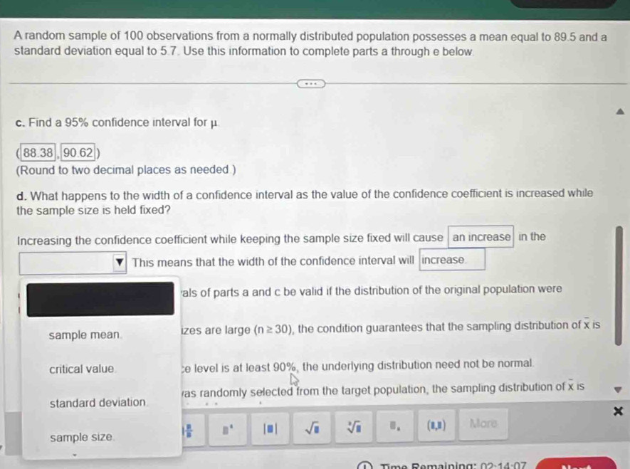 A random sample of 100 observations from a normally distributed population possesses a mean equal to 89.5 and a
standard deviation equal to 5.7. Use this information to complete parts a through e below
c. Find a 95% confidence interval for μ
88.38 90.62
(Round to two decimal places as needed )
d. What happens to the width of a confidence interval as the value of the confidence coefficient is increased while
the sample size is held fixed?
Increasing the confidence coefficient while keeping the sample size fixed will cause an increase in the
This means that the width of the confidence interval will increase
als of parts a and c be valid if the distribution of the original population were
sample mean izes are large (n≥ 30) , the condition guarantees that the sampling distribution of x is
critical value e level is at least 90%, the underlying distribution need not be normal.
standard deviation as randomly selected from the target population, the sampling distribution of x is
sample size. | B/B  □° |□ | sqrt(□ ) sqrt[3](□ ). (1,8) More
Tm e Remainin g 02.14· 07