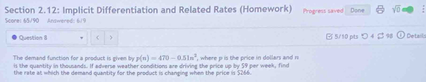 Section 2.12: Implicit Differentiation and Related Rates (Homework) Progress saved Done sqrt(0) 
Score: 65/90 Answered: 6/9 
Question 8 < > □ 5/10 pts つ 4$ 98 D Details 
The demand function for a product is given by p(n)=470-0.51n^2 , where p is the price in dollars and 1
is the quantity in thousands. If adverse weather conditions are driving the price up by $9 per week, find 
the rate at which the demand quantity for the product is changing when the price is $266.