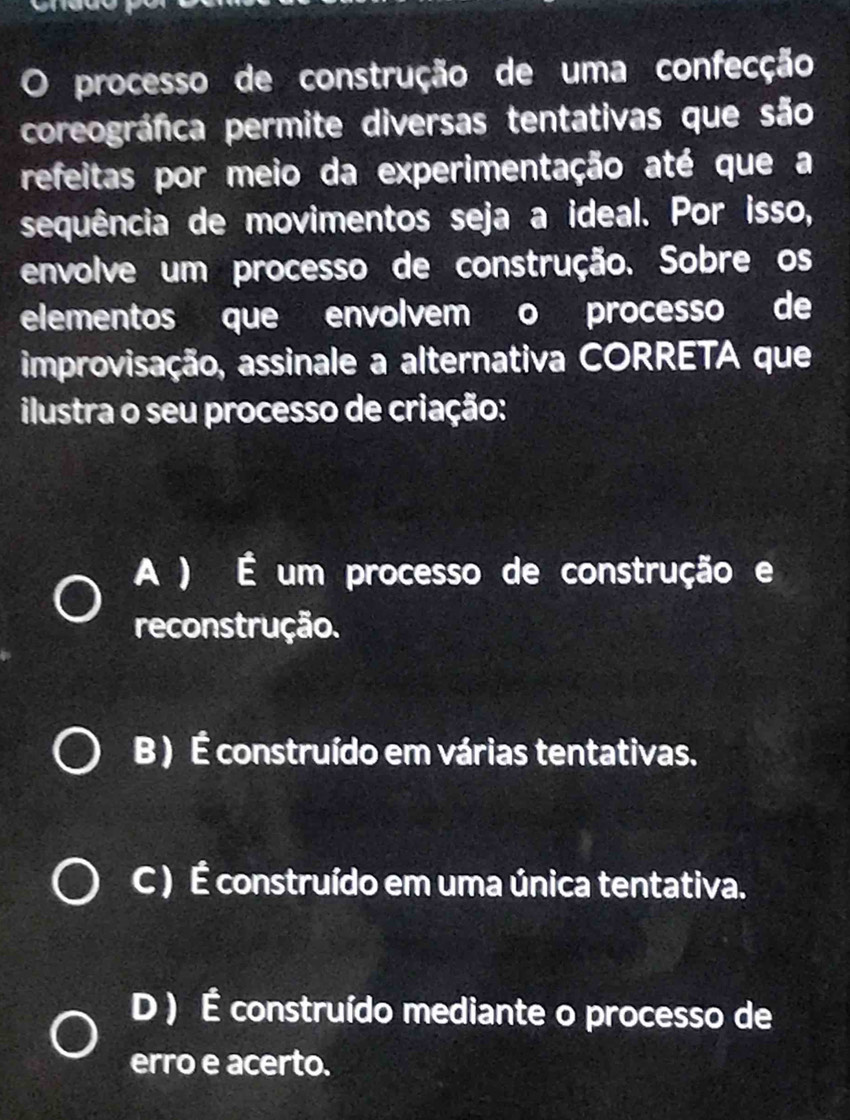 processo de construção de uma confecção
coreográfica permite diversas tentativas que são
refeitas por meio da experimentação até que a
sequência de movimentos seja a ideal. Por isso,
envolve um processo de construção. Sobre os
elementos que envolvem o processo de
improvisação, assinale a alternativa CORRETA que
ilustra o seu processo de criação:
A ) É um processo de construção e
reconstrução.
B ) É construído em várias tentativas.
C ) É construído em uma única tentativa.
D ) É construído mediante o processo de
erro e acerto.