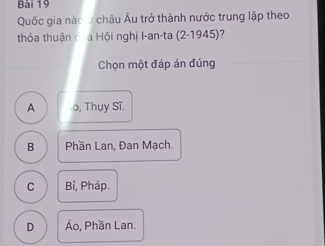 Quốc gia nào ở châu Âu trở thành nước trung lập theo
thỏa thuận của Hội nghị I-an-ta (2-1945) ?
Chọn một đáp án đúng
A o, Thụy Sĩ.
B Phần Lan, Đan Mạch.
C Bỉ, Pháp.
D Áo, Phần Lan.