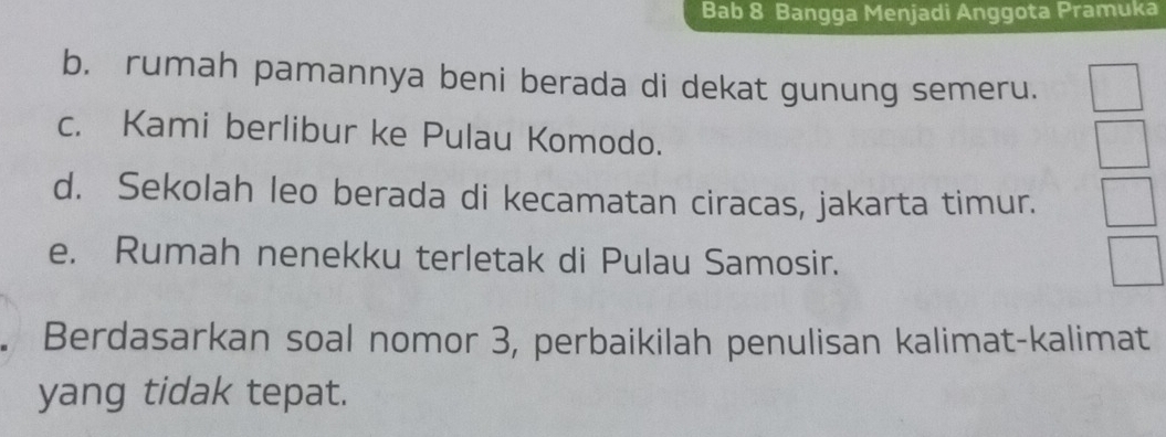 Bab 8 Bangga Menjadi Anggota Pramuka 
b. rumah pamannya beni berada di dekat gunung semeru. 
c. Kami berlibur ke Pulau Komodo. 
d. Sekolah leo berada di kecamatan ciracas, jakarta timur. 
e. Rumah nenekku terletak di Pulau Samosir. 
Berdasarkan soal nomor 3, perbaikilah penulisan kalimat-kalimat 
yang tidak tepat.