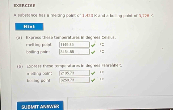 substance has a melting point of 1,423 K and a boiling point of 3,728 K. 
Hint 
(a) Express these temperatures in degrees Celsius. 
melting point 1149.85°C
boiling point 3454.85°C
(b) Express these temperatures in degrees Fahrenheit. 
melting point 2105.73 °F
boiling point 6250.73 °F
SUBMIT ANSWER