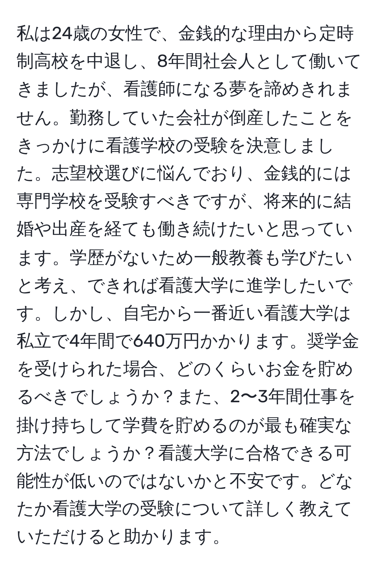 私は24歳の女性で、金銭的な理由から定時制高校を中退し、8年間社会人として働いてきましたが、看護師になる夢を諦めきれません。勤務していた会社が倒産したことをきっかけに看護学校の受験を決意しました。志望校選びに悩んでおり、金銭的には専門学校を受験すべきですが、将来的に結婚や出産を経ても働き続けたいと思っています。学歴がないため一般教養も学びたいと考え、できれば看護大学に進学したいです。しかし、自宅から一番近い看護大学は私立で4年間で640万円かかります。奨学金を受けられた場合、どのくらいお金を貯めるべきでしょうか？また、2〜3年間仕事を掛け持ちして学費を貯めるのが最も確実な方法でしょうか？看護大学に合格できる可能性が低いのではないかと不安です。どなたか看護大学の受験について詳しく教えていただけると助かります。