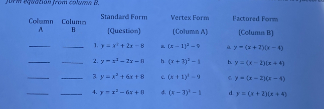 form equation from column B.
Standard Form Vertex Form Factored Form
Column Column
A B (Question) (Column A) (Column B)
_
_1. y=x^2+2x-8 a. (x-1)^2-9 a. y=(x+2)(x-4)
_
_2. y=x^2-2x-8 b. (x+3)^2-1 b. y=(x-2)(x+4)
_
_3. y=x^2+6x+8 C. (x+1)^2-9 c. y=(x-2)(x-4)
_
_4. y=x^2-6x+8 d. (x-3)^2-1 d. y=(x+2)(x+4)