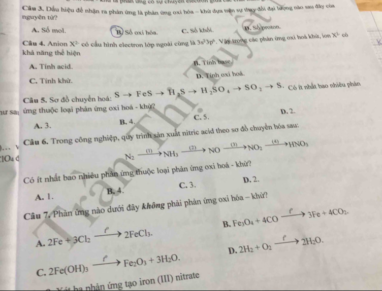 hữ là phân ứng có sự chuyện electron giua c
Câu 3. Dấu hiệu để nhận ra phản ứng là phân ứng oxi hóa - khữ dựa trận sự thay đổi đại lượng nào sau đây của
nguyên từ?
A. Số mol. B Số oxi hóa. C. Số khối. D. Số proton
Câu 4. Anion X^2 có cấu hình electron lớp ngoài cùng là 3s^23p^6. Vậy trong các phản ứng oxi hoá khử, ion X^2 có
khả năng thể hiện
A. Tính acid. B. Tính base.
C. Tính khử. D. Tính oxi hoá.
Câu 5. Sơ đồ chuyển hoá: S FeS H_2S H_2SO_4to SO_2to S. * Có ít nhất bao nhiêu phản
hư san ứng thuộc loại phản ứng oxi hoá - khỳ?
A. 3. B. 4. C. 5. D. 2.
...  Câu 6. Trong công nghiệp, quy trình sản xuất nitric acid theo sơ đồ chuyền hóa sau:
1O4 d N_2xrightarrow (1)NH_3xrightarrow (2)NOxrightarrow (3)NO_2xrightarrow (4)HNO_3
Có ít nhất bao nhiêu phản ứng thuộc loại phản ứng oxi hoá - khử?
A. 1. B. 4. C. 3. D. 2.
Câu 7. Phản ứng nào dưới đây không phải phản ứng oxi hóa - khử?
B. Fe_3O_4+4COxrightarrow P3Fe+4CO_2.
A. 2Fe+3Cl_2xrightarrow ell 2FeCl_3. 2H_2+O_2xrightarrow f2H_2O.
C. 2Fe(OH)_3xrightarrow fFe_2O_3+3H_2O. D.
it ha nhản ứng tạo iron (III) nitrate