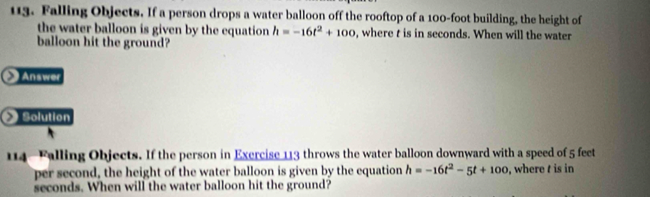 Falling Objects. If a person drops a water balloon off the rooftop of a 100-foot building, the height of 
the water balloon is given by the equation h=-16t^2+100 , where t is in seconds. When will the water 
balloon hit the ground? 
Answer 
Solution 
114- Falling Objects. If the person in Exercise 113 throws the water balloon downward with a speed of 5 feet
per second, the height of the water balloon is given by the equation h=-16t^2-5t+100 , where is in
seconds. When will the water balloon hit the ground?