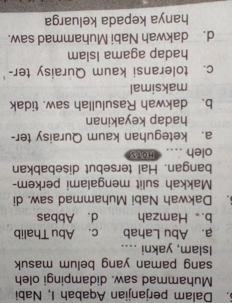 Dalam perjanjian Aqabah I, Nabi
Muhammad saw. didampingi oleh
sang paman yang belum masuk
Islam, yakni ....
a. Abu Lahab c. Abu Thalib
b. Hamzah d. Abbas
. Dakwah Nabi Muhammad saw. di
Makkah sulit mengalami perkem-
bangan. Hal tersebut disebabkan
oleh .... HOTS
a. keteguhan kaum Quraisy ter-
hadap keyakinan
b. dakwah Rasulullah saw. tidak
maksimal
c. toleransi kaum Quraisy ter-
hadap agama Islam
d. dakwah Nabi Muhammad saw.
hanya kepada keluarga