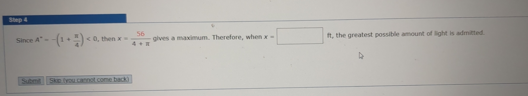 Since A''==-(1+ π /4 )<0</tex> , then x= 56/4+π   gives a maximum. Therefore, when x=□ ft, the greatest possible amount of light is admitted. 
Submit Skip (you cannot come back)