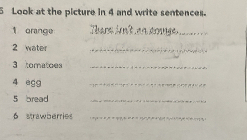 Look at the picture in 4 and write sentences. 
1 orange There iskt an oran__ 
2 water 
_ 
3 tomatoes_ 
4 egg 
_ 
5 bread 
_ 
6 strawberries_