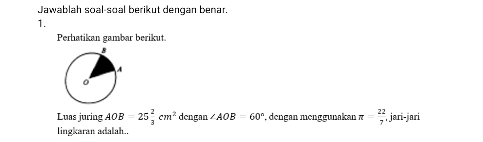 Jawablah soal-soal berikut dengan benar. 
1. 
Perhatikan gambar berikut. 
Luas juring AOB=25 2/3 cm^2 dengan ∠ AOB=60° , dengan menggunakan π = 22/7  , jari-jari 
lingkaran adalah..