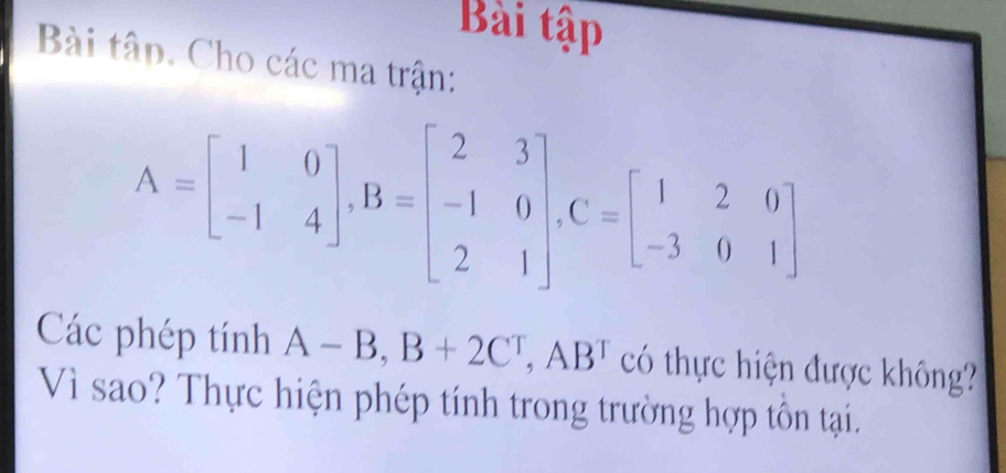 Bài tập 
Bài tập. Cho các ma trận:
A=beginbmatrix 1&0 -1&4endbmatrix , B=beginbmatrix 2&3 -1&0 2&1endbmatrix , C=beginbmatrix 1&2&0 -3&0&1endbmatrix
Các phép tính A-B, B+2C^T, AB^T có thực hiện được không? 
Vì sao? Thực hiện phép tính trong trường hợp tồn tại.