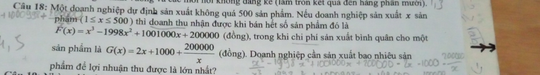 lới nồi không đảng kế (làm tròn kết quả đến hãng phân mưới).
Câu 18: Một doanh nghiệp dự định sản xuất không quá 500 sản phẩm. Nếu doanh nghiệp sản xuất x sản
phẩm (1≤ x≤ 500) thì doanh thu nhận được khi bán hết số sản phẩm đó là
F(x)=x^3-1998x^2+1001000x+200000 (đồng), trong khi chi phí sản xuất bình quân cho một
sản phẩm là G(x)=2x+1000+ 200000/x (dong) g). Doanh nghiệp cần sản xuất bao nhiêu sản
phẩm để lợi nhuận thu được là lớn nhất?