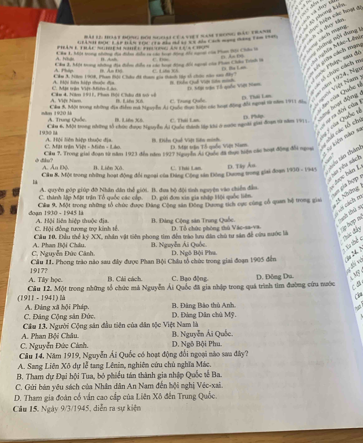 độ phong kiển
ị ch và đuy tân
á ch m ạng
Hài 12: Hoạt đong đối ngoại chaviệt Sam trong đầu tranh
hực hiện các hoạt đ
Giành đọc Lập đân tọc t1a đìa sí 15 se đỉn can nạng đăng têm 1989
ng những nội dung 
phân l thác nghêm nhhêu phương ản ựa chon
nà nghĩa Mác-Lên
Cầu L Một trong những địa điểm diễu sa các lo động đủi ngan của Pam Bội Cân là
kết giữa cách mạn
A. NhậL 1. Anh C. D
D. Aw 06
Cầu 2. Một trong những địa điểm diễn ca các hay động đổi ngoại của Phm Châu Trnh l
Phớc Pháp, sau đe
A. Pháp. B. An D0 C. Liên X&
D. Bix Lan.
D. Mp nậu Tổ quốc Việt Nam.
các tổ chức cách n
Cầu 3. Năm 1908, Phan Bội Châu đã than gảa thanh lập số chức nào sau đây?
A. Hội liên hiệp thuộc địa B. Điễu Quố Viện liên minh
C. Mặt trận Việt-Miên-Lân.
Câu 4. Năm 1911, Phan Bội Châu đã vớ sề
D. Thời La
ão năm 1924, Ng
Câu 5. Một trong những địa điểm mà Nguyễn Ái Quốc đhực kiện các lược động đổi ngoại từ năm 1911 đến  gười Việt Nam
ài đạo của Quốc
A. Việt Nam. B. Liên Xê. C. Trung Quốc.
năm 1920 là
Cầu 6. Một trong những tổ chức được Nguyễn Ái Quốc thínhh lập khi ở mước ngoài giai đoạn từ năm 1911. Những hoạt động
sới sự ra đời của
D. Phip.
A. Trung Quốc, B. Liên Xô. C Thú Lư
1930 là
A. Hội liên hiệp thuộc địa. B. Điễn Quê Việi tiên minh.
lng ý của Quốc t
1 Sự kiện nào s
Câu 7. Trong giai đoạn từ năm 1923 đến năm 1927 Nguyễn Ái Quốc đã tực hiện các hoạt động đổi ngoại g nhất các tổ ch
C. Mặt trận Viet-Mien-Lao. D. Một trận Tổ quốc Việt Nam.
ở đầu?
Câu 8. Một trong những hoạt động đối ngoại của Đảng Cộng sản Đông Dương trong giai đoạn 1930 - 1945  thiểu tán thàn
A. Ấn Độ. B. Liên Xô. C. Thái Lan. D. Tây Âu.
ý bán yêu sác
là
được b ản I
am gia hợp
A. quyên góp giúp đỡ Nhân dân thế giới. B. đưa bộ đội tình nguyên vào chiến đầu.
23. Những
C. thành lập Mặt trận Tổ quốc các cấp. D. gửi đơn xin gia nhập Hội quốc liên.
Câu 9. Một trong những tổ chức được Đảng Cộng sản Đông Dương tích cực cùng cổ quan hệ trong giai
đoạn 1930 - 1945 là
ý với cách m
A. Hội liên hiệp thuộc địa.  B. Đảng Cộng sản Trung Quốc.
Tranh thủ s
C. Hội đồng tương trợ kinh tế. D. Tổ chức phòng thủ Vác-sa-va.
Câu 10. Đầu thế kỷ XX, nhân vật tiên phong tìm đến trào lưu dân chủ tư sản để cứu nước là
Tập hợp n
A. Phan Bội Châu. B. Nguyễn Ái Quốc.
Thúc đẩy
Xu thếc
C. Nguyễn Đức Cảnh. D. Ngô Bội Phu.
Câu 11. Phong trào nào sau đây được Phan Bội Châu tổ chức trong giai đoạn 1905 đến
ju 24. N
1917?
v đối vớ
A. Tây học. B. Cải cách. C. Bạo động. D. Đông Du.
4 Mỹ 
Câu 12. Một trong những tổ chức mà Nguyễn Ái Quốc đã gia nhập trong quá trình tìm đường cứu nước
C. đã
(1911 - 1941) là
Câu
A. Đảng xã hội Pháp. B. Đảng Bảo thủ Anh.
Than l
C. Đảng Cộng sản Đức. D. Đảng Dân chủ Mỹ.
Câu 13. Người Cộng sản đầu tiên của dân tộc Việt Nam là
A. Phan Bội Châu. B. Nguyễn Ái Quốc.
C. Nguyễn Đức Cảnh. D. Ngô Bội Phu.
Câu 14. Năm 1919, Nguyễn Ái Quốc có hoạt động đối ngoại nào sau đây?
A. Sang Liên Xô dự lễ tang Lênin, nghiên cứu chủ nghĩa Mác.
B. Tham dự Đại hội Tua, bỏ phiếu tán thành gia nhập Quốc tế Ba.
C. Gửi bản yêu sách của Nhân dân An Nam đến hội nghị Véc-xai.
D. Tham gia đoàn cố vấn cao cấp của Liên Xô đến Trung Quốc.
Câu 15. Ngày 9/3/1945, diễn ra sự kiện