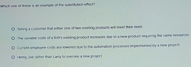 Which one of these is an example of the substitution effect?
Telling a customer that either one of two existing products will meet their need
The variable costs of a firm's existing product increases due to a new product requiring the same resources
Current employee costs are lowered due to the automation processes implemented by a new project
Hinng Joe rather than Larry to oversee a new project