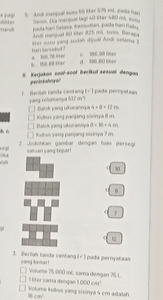 a pagi 5. Andi menjual susu 55 liter 575 mL pada har
lte Senin. Dia menjual lagl 40 liter 480 mL susu
mandi pada hari Selasa. Kemudian, pada hari Rabu.
Andi menjual 60 liter 825 mL susu. Berapa
liter susu yang sudah dijual Andi selama 3
hari tersebut?
a. 166.78 liter c. 186,98 llter
b 156,88 liter d. 196.80 liter
ll. Kerjakan soal-soal berikut sesual dengan
perintahnya!
1. Berilah tanda centang (√) pada pernyataan
yang volumenya 512m^3l
Balok yang ukurannya 4* 8* 12m. 
Kubus yang panjang sisinya 8 m.
Balok yang ukurannya 8* 16* 4m. 
b. c. Kubus yang panjang sisinya 7 m.
2. Jodehkan gambar dengan luas persegi
segi
lika satuan yang tepat!
ah
C 10
C 8
7
01
12
3. Berilah tanda centang (√) pada pernyataan
yang benar!
Volume 75.000 mL sama dengan 75 L.
1 liter sama dengan 1.000cm^3. 
Volume kubus yang sisinya 4 cm adalah
16cm^2