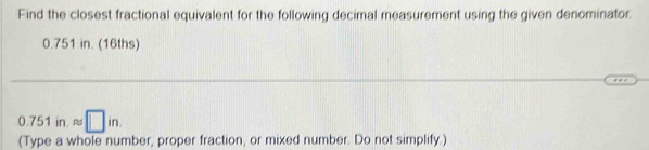 Find the closest fractional equivalent for the following decimal measurement using the given denominator.
0.751 in. (16ths)
0.751 in. approx □ in
(Type a whole number, proper fraction, or mixed number. Do not simplify.)