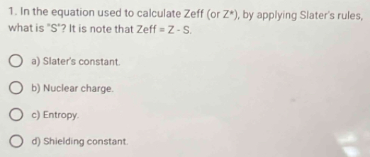 In the equation used to calculate Zeff (or Z^*) , by applying Slater's rules,
what is "S"? It is note that Zeff=Z-S.
a) Slater's constant.
b) Nuclear charge.
c) Entropy.
d) Shielding constant.