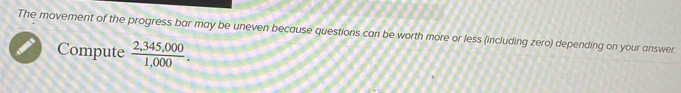 The movement of the progress bar may be uneven because questions can be worth more or less (including zero) depending on your answer 
Compute  (2,345,000)/1,000 .