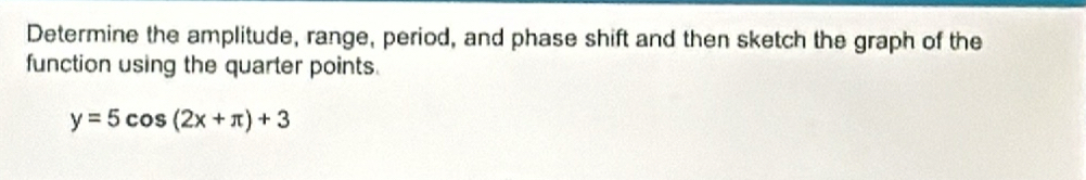 Determine the amplitude, range, period, and phase shift and then sketch the graph of the 
function using the quarter points.
y=5cos (2x+π )+3