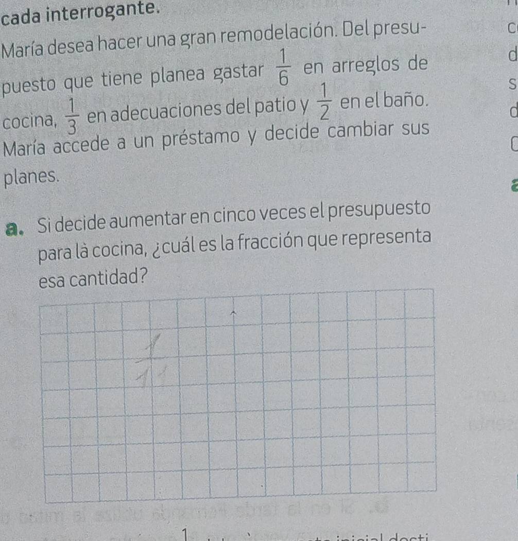 cada interrogante. 
María desea hacer una gran remodelación. Del presu- 
C 
puesto que tiene planea gastar  1/6  en arreglos de 
d 
S 
cocina,  1/3  en adecuaciones del patio y  1/2  en el baño. 
María accede a un préstamo y decide cambiar sus 
planes. 
a. Si decide aumentar en cinco veces el presupuesto 
para là cocina, ¿cuál es la fracción que representa 
esa cantidad? 
1