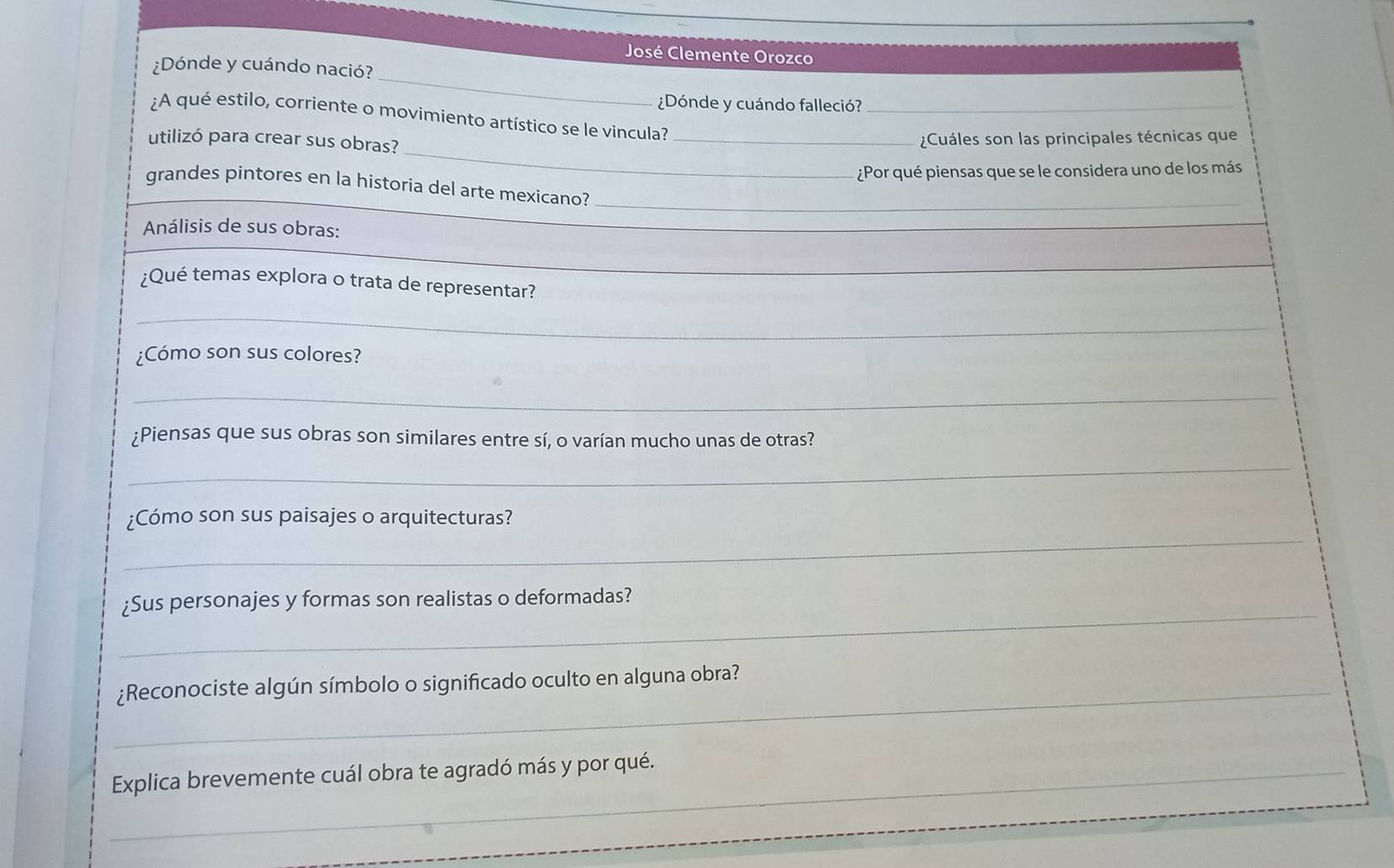 José Clemente Orozco 
_ 
¿Dónde y cuándo nació? 
¿Dónde y cuándo falleció? 
_ 
¿A qué estilo, corriente o movimiento artístico se le vincula?_ 
utilizó para crear sus obras? 
_¿Cuáles son las principales técnicas que 
¿Por qué piensas que se le considera uno de los más 
grandes pintores en la historia del arte mexicano?_ 
Análisis de sus obras: 
¿Qué temas explora o trata de representar? 
_ 
_ 
_ 
¿Cómo son sus colores? 
_ 
¿Piensas que sus obras son similares entre sí, o varían mucho unas de otras? 
_ 
_ 
¿Cómo son sus paisajes o arquitecturas? 
_ 
¿Sus personajes y formas son realistas o deformadas? 
_¿Reconociste algún símbolo o significado oculto en alguna obra? 
_Explica brevemente cuál obra te agradó más y por qué. 
_