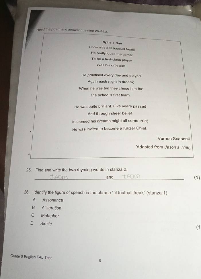 Read the poem and answer question 25-35.2.
Sphe's Day
Sphe was a fit football freak;
He really loved the game:
To be a first-class player
Was his only aim.
He practised every day and played
Again each night in dream;
When he was ten they chose him for
The school's first team.
He was quite brilliant. Five years passed
And through sheer belief
It seemed his dreams might all come true;
He was invited to become a Kaizer Chief.
Vernon Scannell
[Adapted from Jason's Trial]
25. Find and write the two rhyming words in stanza 2.
_and_
(1)
26. Identify the figure of speech in the phrase “fit football freak” (stanza 1).
A Assonance
B Alliteration
C Metaphor
D Simile
(1
Grade 6 English FAL Test 8