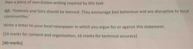 Plan a piece of non-fiction writing inspired by this task: 
Q5. ‘Festivals and fairs should be banned. They encourage bad behaviour and are disruptive to local 
communities.' 
Write a letter to your local newspaper in which you argue for or against this statement. 
(24 marks for content and organisation; 16 marks for technical accuracy) 
[40 marks]