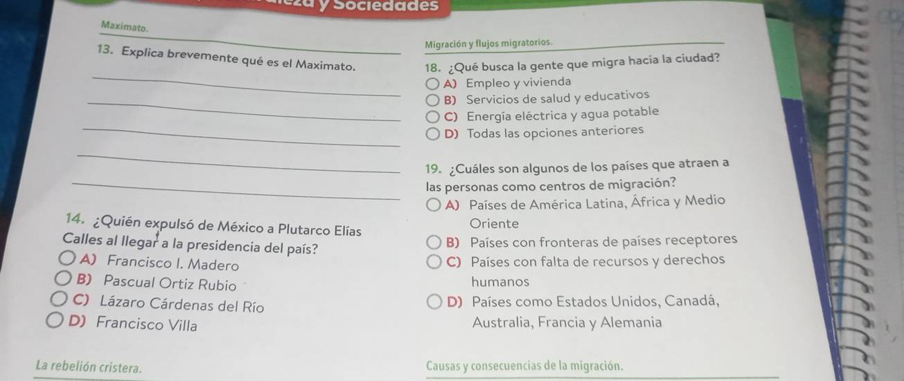 ezá y Sociedades
Maximato.
_
Migración y flujos migratorios
_
13. Explica brevemente qué es el Maximato. 18. ¿Qué busca la gente que migra hacia la ciudad?
A) Empleo y vivienda
_B) Servicios de salud y educativos
_
C) Energía eléctrica y agua potable
D) Todas las opciones anteriores
_
19. ¿Cuáles son algunos de los países que atraen a
_las personas como centros de migración?
A) Países de América Latina, África y Medio
14. ¿Quién expulsó de México a Plutarco Elías Oriente
Calles al llegar a la presidencia del país?
B) Países con fronteras de países receptores
A) Francisco I. Madero C) Países con falta de recursos y derechos
B) Pascual Ortiz Rubio humanos
C) Lázaro Cárdenas del Río D) Países como Estados Unidos, Canadá,
D) Francisco Villa Australia, Francia y Alemania
La rebelión cristera. Causas y consecuencias de la migración.