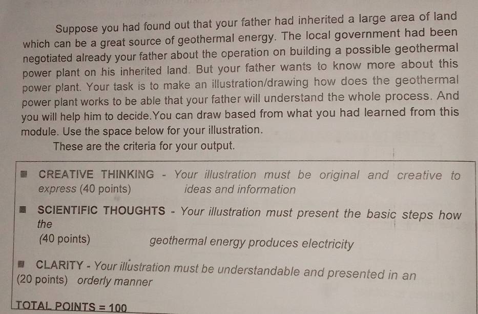 Suppose you had found out that your father had inherited a large area of land 
which can be a great source of geothermal energy. The local government had been 
negotiated already your father about the operation on building a possible geothermal 
power plant on his inherited land. But your father wants to know more about this 
power plant. Your task is to make an illustration/drawing how does the geothermal 
power plant works to be able that your father will understand the whole process. And 
you will help him to decide.You can draw based from what you had learned from this 
module. Use the space below for your illustration. 
These are the criteria for your output. 
CREATIVE THINKING - Your illustration must be original and creative to 
express (40 points) ideas and information 
sCIENTIFIC THOUGHTS - Your illustration must present the basic steps how 
the 
(40 points) geothermal energy produces electricity 
CLARITY - Your illustration must be understandable and presented in an 
(20 points) orderly manner 
TOTAL POINTS =100