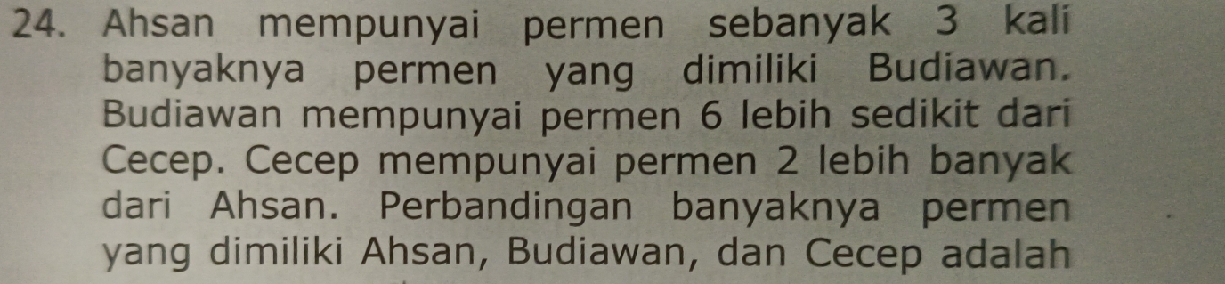 Ahsan mempunyai permen sebanyak 3 kali 
banyaknya permen yang dimiliki Budiawan. 
Budiawan mempunyai permen 6 lebih sedikit dari 
Cecep. Cecep mempunyai permen 2 lebih banyak 
dari Ahsan. Perbandingan banyaknya permen 
yang dimiliki Ahsan, Budiawan, dan Cecep adalah