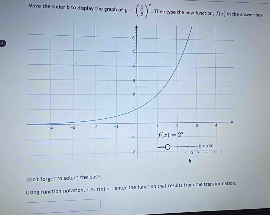 Move the slider b to display the graph of y=( 1/2 )^x. Then type the new function, f(x) in the answer box
4
Don't forget to select the base.
Using function notation, i.e. f(x)= , enter the function that results from the transformation.