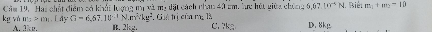 Hai chất điểm có khối lượng mị và m2 đặt cách nhau 40 cm, lực hút giữa chúng 6,67.10^(-9)N. Biết m_1+m_2=10
kg và m_2>m_1. Lấy G=6,67.10^(-11)N. m^2/kg^2. Giá trị của m_2 là
A. 3kg. B. 2kg. C. 7kg. D. 8kg.