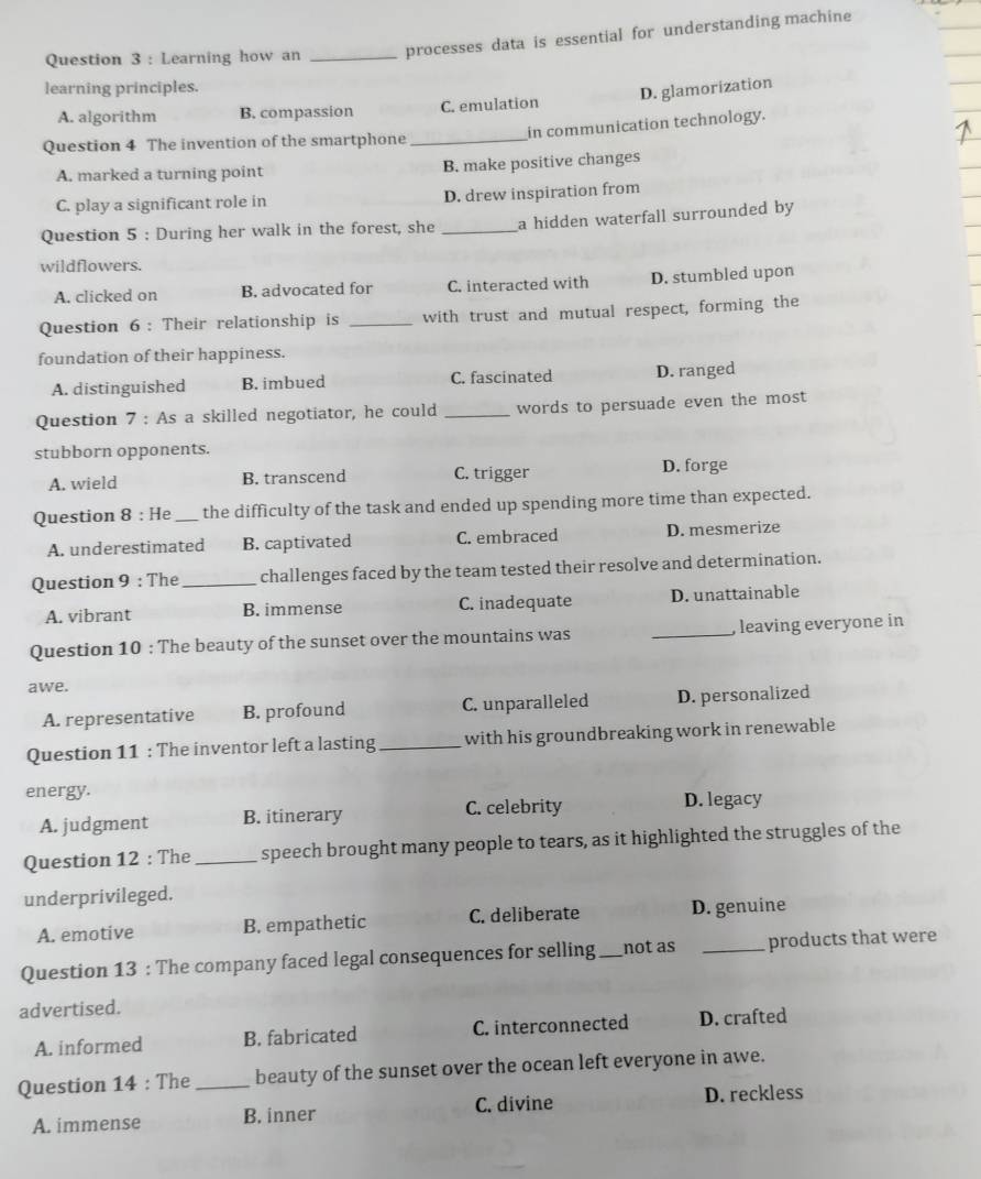 Learning how an _processes data is essential for understanding machine
learning principles.
D. glamorization
A. algorithm B. compassion C. emulation
Question 4 The invention of the smartphone _in communication technology.
A. marked a turning point B. make positive changes
C. play a significant role in D. drew inspiration from
Question 5 : During her walk in the forest, she _a hidden waterfall surrounded by
wildflowers.
A. clicked on B. advocated for C. interacted with D. stumbled upon
Question 6: Their relationship is _with trust and mutual respect, forming the
foundation of their happiness.
A. distinguished B. imbued C. fascinated D. ranged
Question 7 : As a skilled negotiator, he could _words to persuade even the most
stubborn opponents.
A. wield B. transcend C. trigger D. forge
Question 8 : He_ the difficulty of the task and ended up spending more time than expected.
A. underestimated B. captivated C. embraced D. mesmerize
Question 9 : The _challenges faced by the team tested their resolve and determination.
A. vibrant B. immense C. inadequate D. unattainable
Question 10 : The beauty of the sunset over the mountains was _, leaving everyone in
awe.
A. representative B. profound C. unparalleled D. personalized
Question 11 : The inventor left a lasting _with his groundbreaking work in renewable
energy.
A. judgment B. itinerary C. celebrity D. legacy
Question 12 : The _speech brought many people to tears, as it highlighted the struggles of the
underprivileged.
A. emotive B. empathetic C. deliberate D. genuine
Question 13 : The company faced legal consequences for selling _not as _products that were
advertised.
A. informed B. fabricated C. interconnected D. crafted
Question 14 : The _beauty of the sunset over the ocean left everyone in awe.
A. immense B. inner C. divine D. reckless