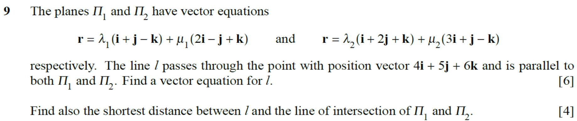 The planes prodlimits _1 and II_2 have vector equations
r=lambda _1(i+j-k)+mu _1(2i-j+k) and r=lambda _2(i+2j+k)+mu _2(3i+j-k)
respectively. The line / passes through the point with position vector 4i+5j+6k and is parallel to 
both prodlimits _1 and prodlimits _2. Find a vector equation for /. [6] 
Find also the shortest distance between / and the line of intersection of II_1 and prodlimits _2. [4]