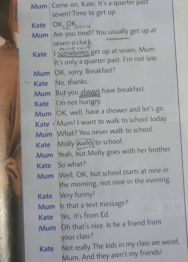 Mum ( Come on, Kate. It's a quarter past 
seven! Time to get up. 
Kate OK, OK. 
Mum Are you tired? You usually get up at 
seven o'clock. 
Kate I sometimes get up at seven, Mum. 
It's only a quarter past. I'm not late. 
Mum OK, sorry. Breakfast? 
Kate No, thanks. 
Mum But you always have breakfast. 
Kate I'm not hungry. 
Mum OK, well, have a shower and let's go. 
Kate