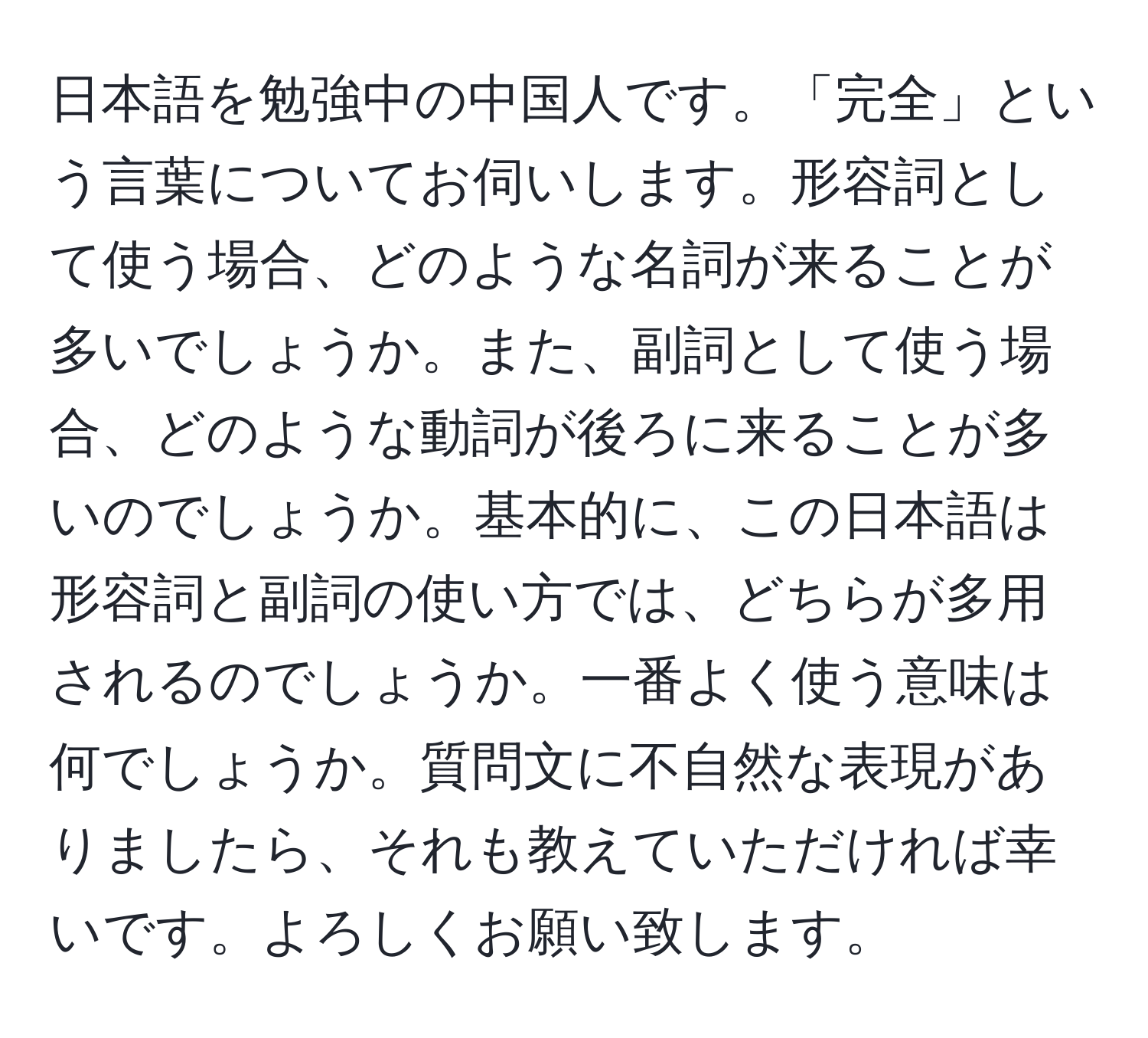 日本語を勉強中の中国人です。「完全」という言葉についてお伺いします。形容詞として使う場合、どのような名詞が来ることが多いでしょうか。また、副詞として使う場合、どのような動詞が後ろに来ることが多いのでしょうか。基本的に、この日本語は形容詞と副詞の使い方では、どちらが多用されるのでしょうか。一番よく使う意味は何でしょうか。質問文に不自然な表現がありましたら、それも教えていただければ幸いです。よろしくお願い致します。