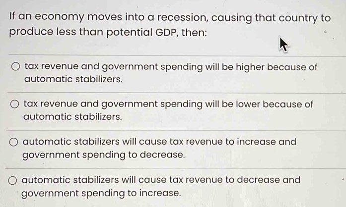 If an economy moves into a recession, causing that country to
produce less than potential GDP, then:
tax revenue and government spending will be higher because of
automatic stabilizers.
tax revenue and government spending will be lower because of
automatic stabilizers.
automatic stabilizers will cause tax revenue to increase and
government spending to decrease.
automatic stabilizers will cause tax revenue to decrease and
government spending to increase.