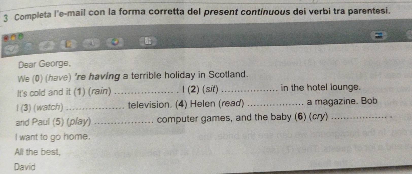 Completa l'e-mail con la forma corretta del present continuous dei verbi tra parentesi. 
Dear George, 
We (0) (have) 're having a terrible holiday in Scotland. 
It's cold and it (1) (rain) _1 (2) (sit) _in the hotel lounge. 
l (3) (watch) _television. (4) Helen (read) _a magazine. Bob 
and Paul (5) (play) _computer games, and the baby (6) (cry)_ 
l want to go home. 
All the best, 
David