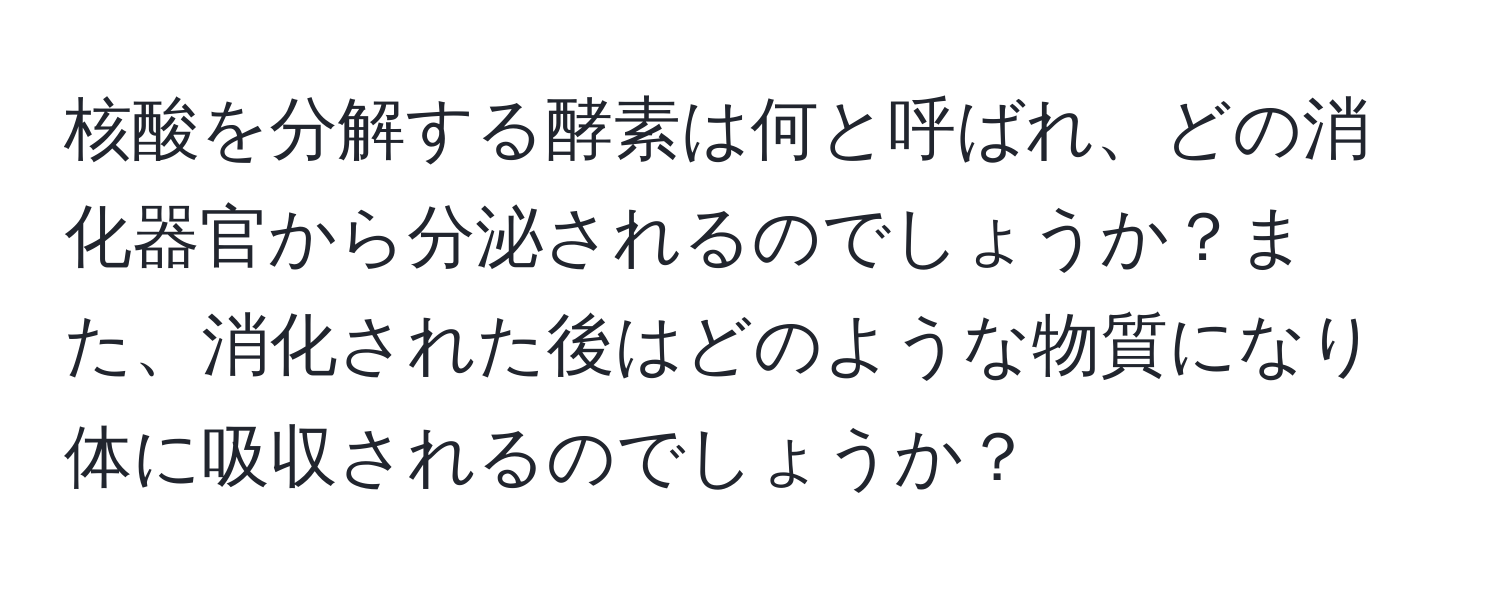 核酸を分解する酵素は何と呼ばれ、どの消化器官から分泌されるのでしょうか？また、消化された後はどのような物質になり体に吸収されるのでしょうか？