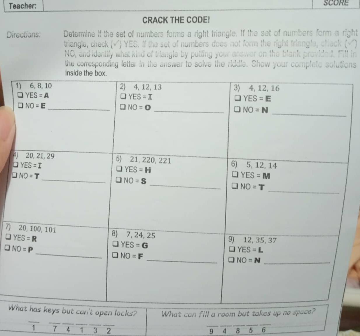 Teacher: SCORE
CRACK THE CODE!
Directions: Determine if the set of numbers forms a right triangle. If the set of numbers form a right
triangle, check (√) YES. If the set of numbers does not form the right triangle, check (√)
NO, and identify what kind of triangle by putting your answer on the blank provided. Fill in
the corresponding letter in the answer to solve the riddle. Show your complete solutions
inside the
7)
Wpen locks? What can fill a room but takes up no 
_
_
__
_
1 7 4 1 3 2 5 6
9 4 8