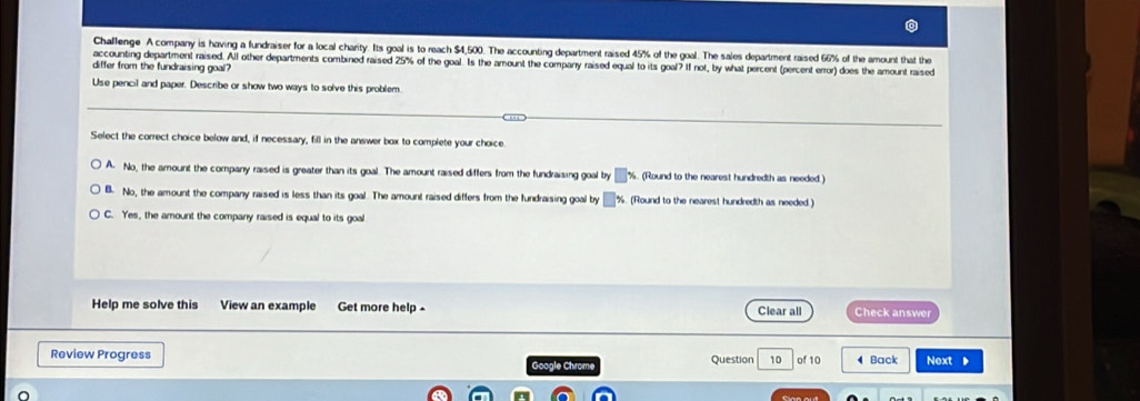 Challenge A company is having a fundraiser for a local charity. Its goal is to reach $4,500. The accounting department raised 45% of the goal. The sales department raised 66% of the amount that the
accounting department raised. All other departments combined raised 25% of the goal. Is the amount the comparry raised equal to its goal? If not, by what percent (percent error) does the amount raised
differ from the fundraising goal?
Use pencil and paper. Describe or show two ways to solve this problem.
Select the correct choice below and, if necessary, fill in the answer box to complete your choice.
A. No, the amount the company raised is greater than its goal. The amount raised differs from the fundraising goal by □ x (Round to the nearest hundredth as needed )
B. No, the amount the company raised is less than its goal. The amount raised differs from the fundraising goal by □ %. (Round to the nearest hundredth as needed )
C. Yes, the amount the company raised is equal to its goal
Help me solve this View an example Get more help - Clear all Check answer
Review Progress Question 10 of 10 4 Back Next ▶
Google Chrome