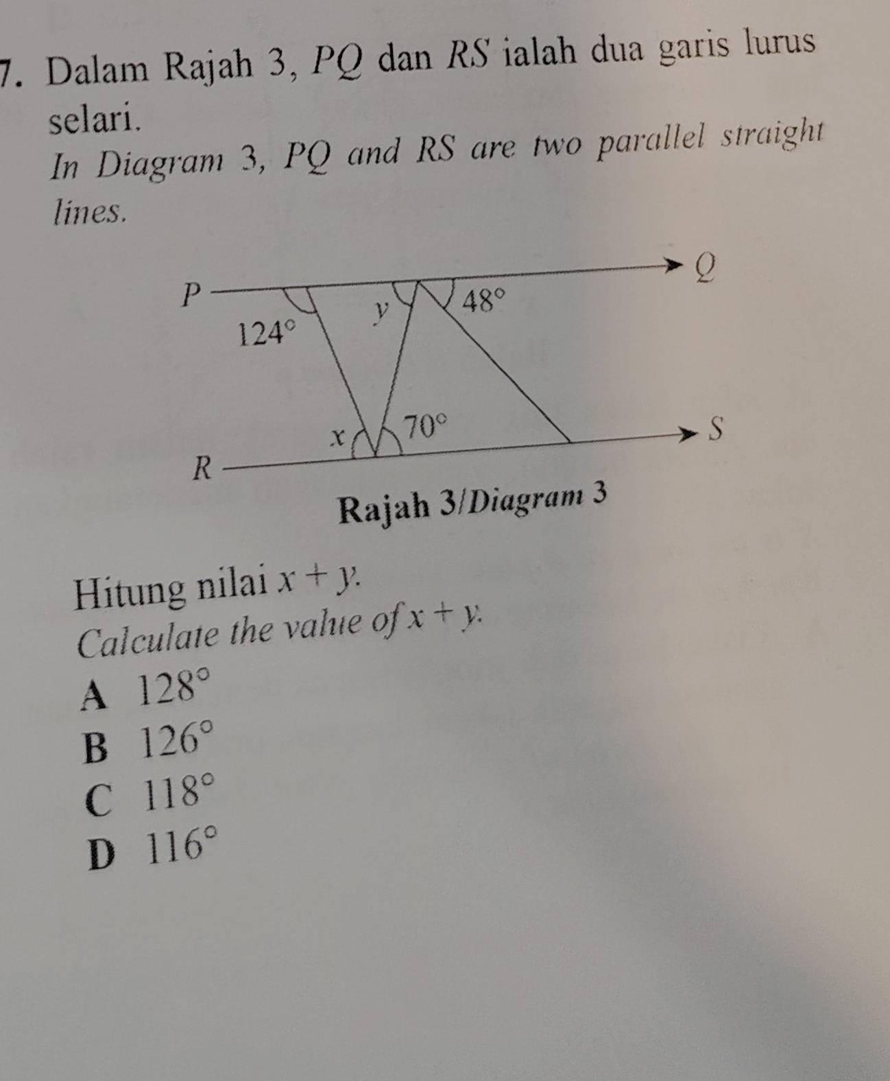 Dalam Rajah 3, PQ dan RS ialah dua garis lurus
selari.
In Diagram 3, PQ and RS are two parallel straight
lines.
Rajah 3/Diagram 3
Hitung nilai x+y.
Calculate the value of x+y.
A 128°
B 126°
C 118°
D 116°