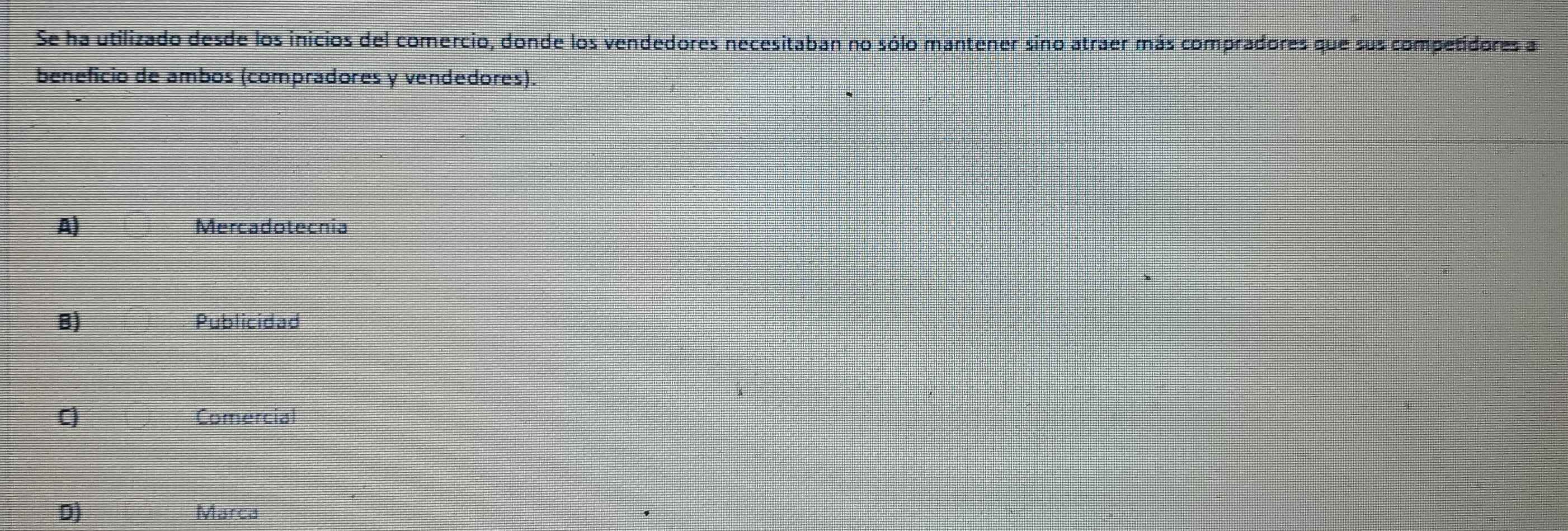 Se ha utilizado desde los inicios del comercio, donde los vendedores necesitaban no sólo mantener sino atraer más compradores que sus competidores a
beneficio de ambos (compradores y vendedores).
A) Mercadotecnia
B) Publicidad
C) Comercial
D) Marca