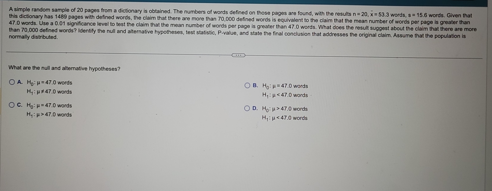 A simple random sample of 20 pages from a dictionary is obtained. The numbers of words defined on those pages are found, with the results n=20, overline x=53.3 words, s=15.6 words. Given that
this dictionary has 1489 pages with defined words, the claim that there are more than 70,000 defined words is equivalent to the claim that the mean number of words per page is greater than
47.0 words. Use a 0.01 significance level to test the claim that the mean number of words per page is greater than 47.0 words. What does the result suggest about the claim that there are more
than 70,000 defined words? Identify the null and alternative hypotheses, test statistic, P -value, and state the final conclusion that addresses the original claim. Assume that the population is
normally distributed.
What are the null and alternative hypotheses?
A. H_0:mu =47.0 words words
B. H_0:mu =47.0
H_1:mu != 47.0 words
H_1:mu <47.0wo rds
C. H_0:mu =47.0 words D. H_0:mu >47.0words
H_1:mu >47.0 words
H_1:mu <47.0words