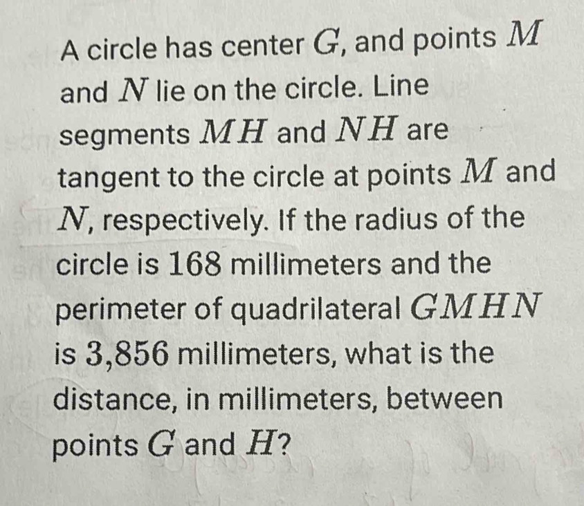 A circle has center G, and points M
and N lie on the circle. Line 
segments MH and NH are 
tangent to the circle at points M and
N, respectively. If the radius of the 
circle is 168 millimeters and the 
perimeter of quadrilateral GMHN
is 3,856 millimeters, what is the 
distance, in millimeters, between 
points G and H?