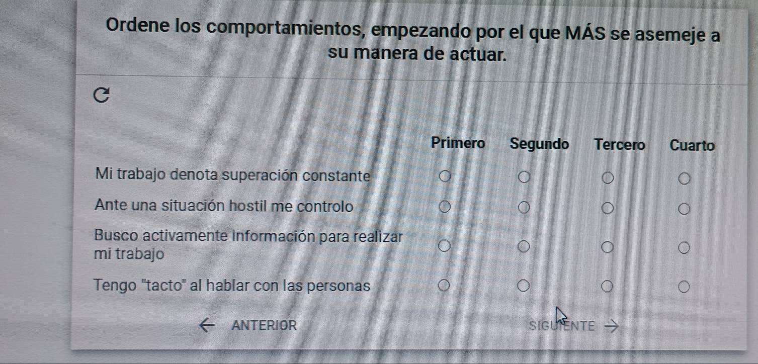 Ordene los comportamientos, empezando por el que MÁS se asemeje a
su manera de actuar.
Primero Segundo Tercero Cuarto
Mi trabajo denota superación constante
Ante una situación hostil me controlo
Busco activamente información para realizar
mi trabajo
Tengo 'tacto' al hablar con las personas
ANTERIOR SIGUIENTE