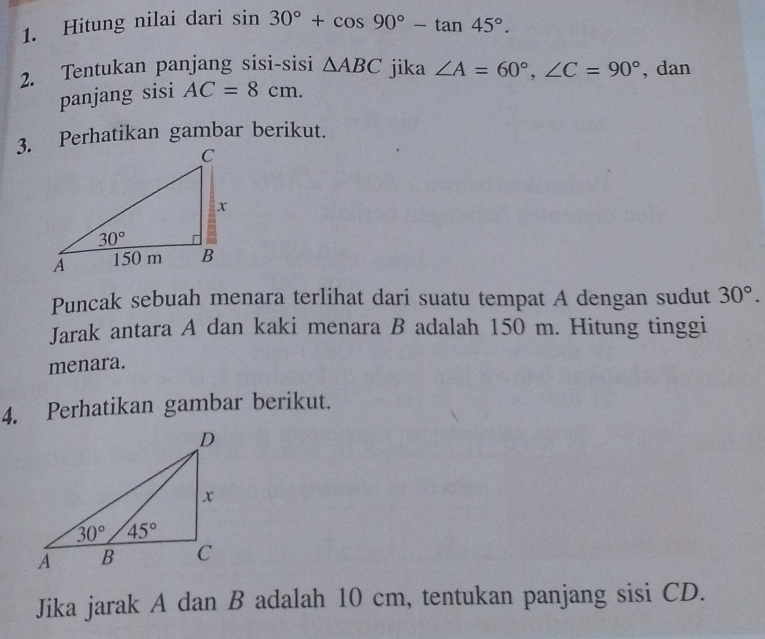 Hitung nilai dari sin 30°+cos 90°-tan 45°.
2. Tentukan panjang sisi-sisi △ ABC jika ∠ A=60°,∠ C=90° , dan
panjang sisi AC=8cm.
3. Perhatikan gambar berikut.
Puncak sebuah menara terlihat dari suatu tempat A dengan sudut 30°.
Jarak antara A dan kaki menara B adalah 150 m. Hitung tinggi
menara.
4. Perhatikan gambar berikut.
Jika jarak A dan B adalah 10 cm, tentukan panjang sisi CD.